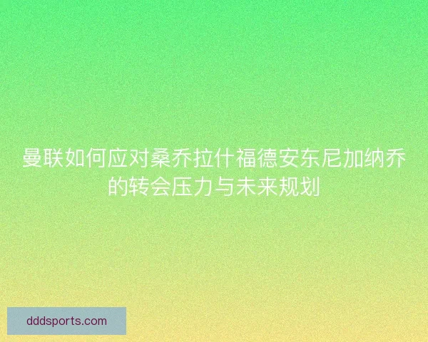 曼联如何应对桑乔拉什福德安东尼加纳乔的转会压力与未来规划
