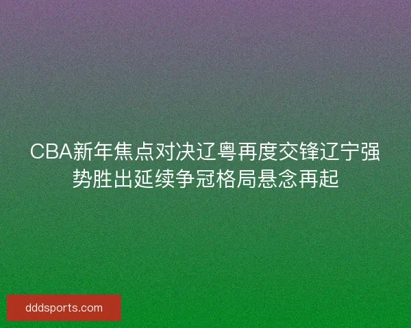 CBA新年焦点对决辽粤再度交锋辽宁强势胜出延续争冠格局悬念再起