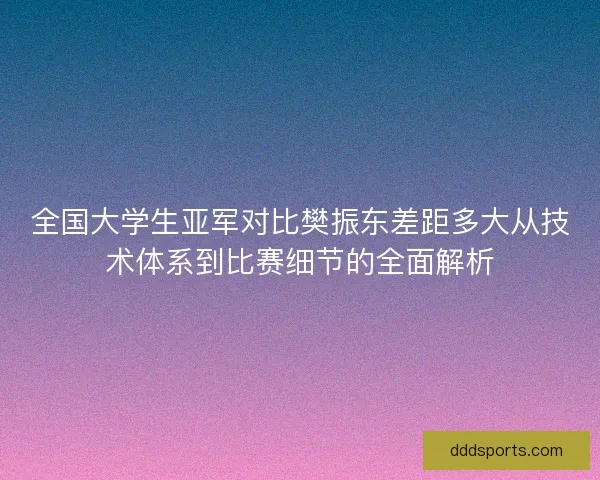 全国大学生亚军对比樊振东差距多大从技术体系到比赛细节的全面解析