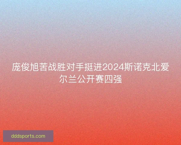 庞俊旭苦战胜对手挺进2024斯诺克北爱尔兰公开赛四强