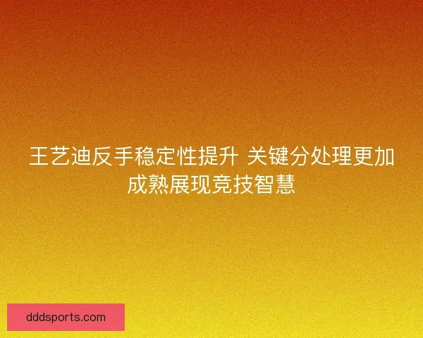 王艺迪反手稳定性提升 关键分处理更加成熟展现竞技智慧