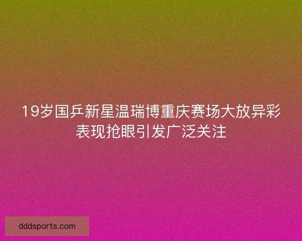 19岁国乒新星温瑞博重庆赛场大放异彩表现抢眼引发广泛关注