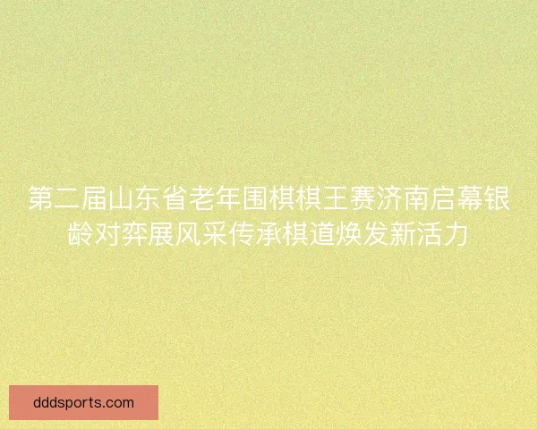 第二届山东省老年围棋棋王赛济南启幕银龄对弈展风采传承棋道焕发新活力